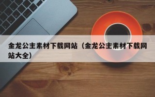 云梦金龙公主素材下载网站（金龙公主素材下载网站大全）