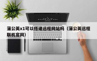 云梦蒲公英x1可以搭建远程网站吗（蒲公英远程联机官网）